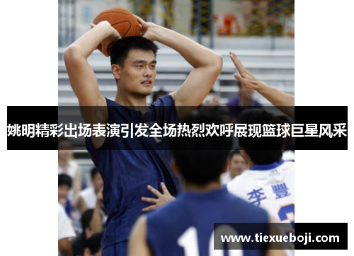 姚明精彩出场表演引发全场热烈欢呼展现篮球巨星风采